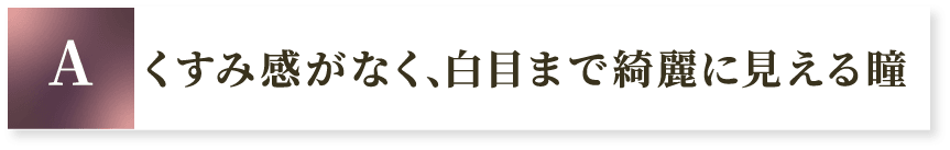 A くすみ感がなく、白目まで綺麗に見える瞳