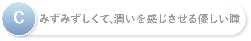 C みずみずしくて、潤いを感じさせる優しい瞳