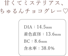 甘くてミステリアス、ちゅるんチョコグレー。DIA14.5mm、着色直径13.6mm、BC8.6mm、含水率38.0%