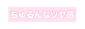 ちゅるんなツヤ感