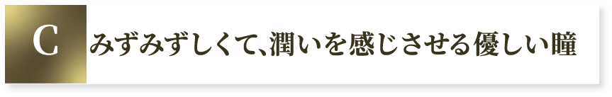 C みずみずしくて、潤いを感じさせる優しい瞳